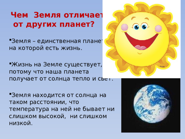 Чем Земля отличается  от других планет? Земля – единственная планета, на которой есть жизнь. Жизнь на Земле существует, потому что наша планета получает от солнца тепло и свет. Земля находится от солнца на таком расстоянии, что температура на ней не бывает ни слишком высокой, ни слишком низкой. 