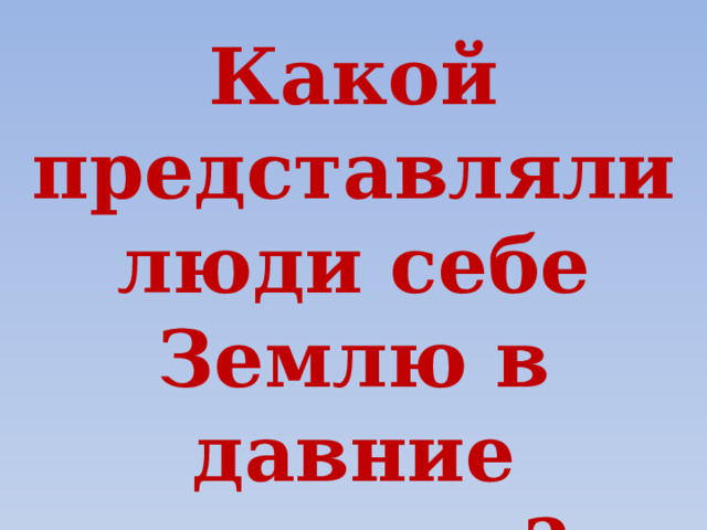 Какой представляли люди себе Землю в давние времена? 