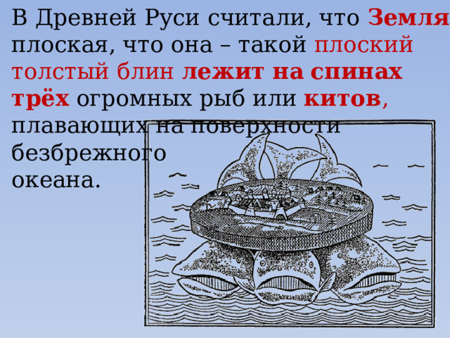 В Древней Руси считали, что Земля плоская, что она – такой плоский толстый блин лежит  на  спинах  трёх  огромных рыб или китов , плавающих на поверхности безбрежного океана. 