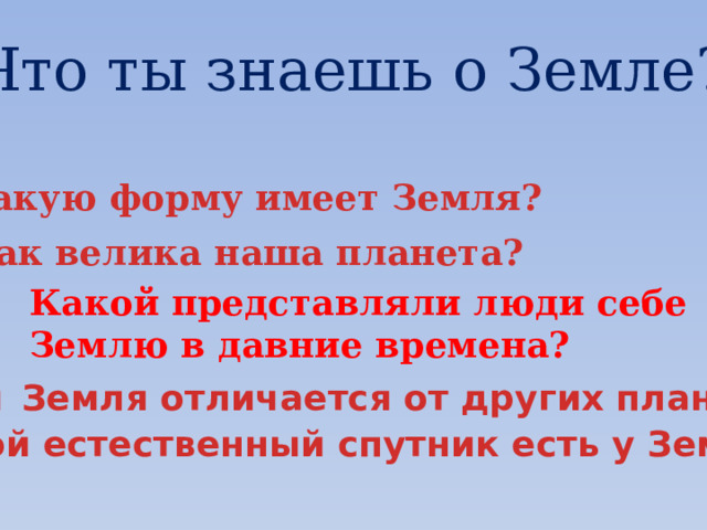 Что ты знаешь о Земле? Какую форму имеет Земля? Как велика наша планета? Какой представляли люди себе Землю в давние времена? Чем  Земля отличается от других планет? Какой естественный спутник есть у Земли? 