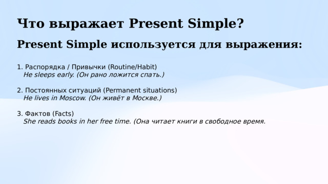 Что выражает Present Simple? Present Simple используется для выражения:  1. Распорядка / Привычки (Routine/Habit)  He sleeps early. (Он рано ложится спать.) 2. Постоянных ситуаций (Permanent situations)   He lives in Moscow. (Он живёт в Москве.)  3. Фактов (Facts)  She reads books in her free time. (Она читает книги в свободное время. 