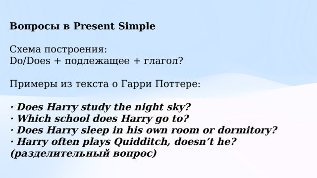 Вопросы в Present Simple  Схема построения: Do/Does + подлежащее + глагол? Примеры из текста о Гарри Поттере: · Does Harry study the night sky? · Which school does Harry go to? · Does Harry sleep in his own room or dormitory? · Harry often plays Quidditch, doesn’t he? (разделительный вопрос) 