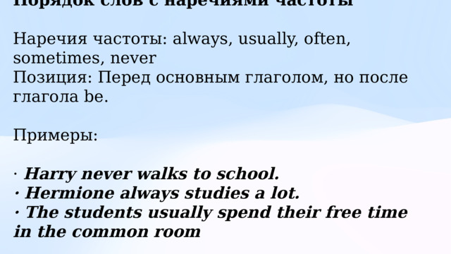 Порядок слов с наречиями частоты  Наречия частоты: always, usually, often, sometimes, never Позиция: Перед основным глаголом, но после глагола be. Примеры: · Harry never walks to school. · Hermione always studies a lot. · The students usually spend their free time in the common room 