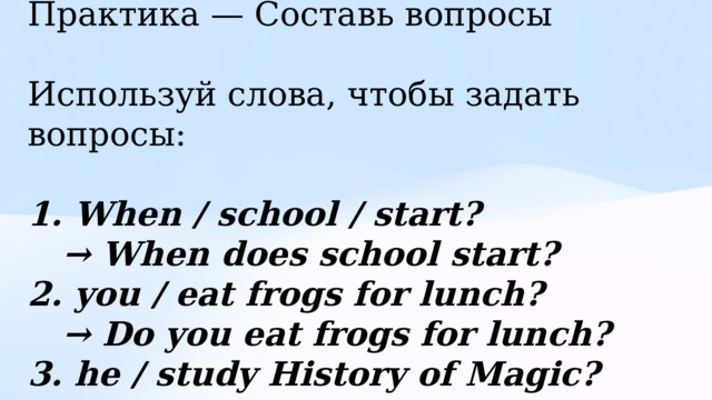 Практика — Составь вопросы Используй слова, чтобы задать вопросы: 1. When / school / start? → When does school start? 2. you / eat frogs for lunch? → Do you eat frogs for lunch? 3. he / study History of Magic? → Does he study History of Magic? 