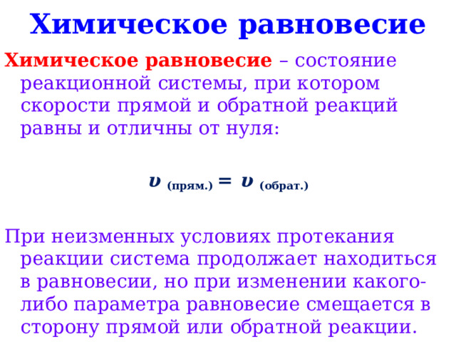 Химическое равновесие Химическое равновесие – состояние реакционной системы, при котором скорости прямой и обратной реакций равны и отличны от нуля:  υ  (прям.)  = υ  (обрат.) При неизменных условиях протекания реакции система продолжает находиться в равновесии, но при изменении какого-либо параметра равновесие смещается в сторону прямой или обратной реакции. 