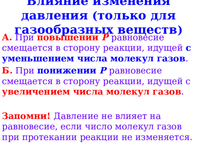 Влияние изменения давления ( только для газообразных веществ ) А.  При  повышении P  равновесие смещается в сторону реакции, идущей с уменьшением числа молекул газов . Б.  При  понижении P  равновесие смещается в сторону реакции, идущей с увеличением числа молекул газов . Запомни! Давление не влияет на равновесие, если число молекул газов при протекании реакции не изменяется. 