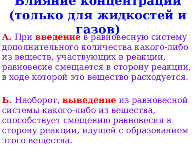 Влияние концентраций ( только для жидкостей и газов) А.  При введение в равновесную систему дополнительного количества какого-либо из веществ, участвующих в реакции, равновесие смещается в сторону реакции, в ходе которой это вещество расходуется.  Б.  Наоборот, выведение из равновесной системы какого-либо из вещества, способствует смещению равновесия в сторону реакции, идущей с образованием этого вещества. 