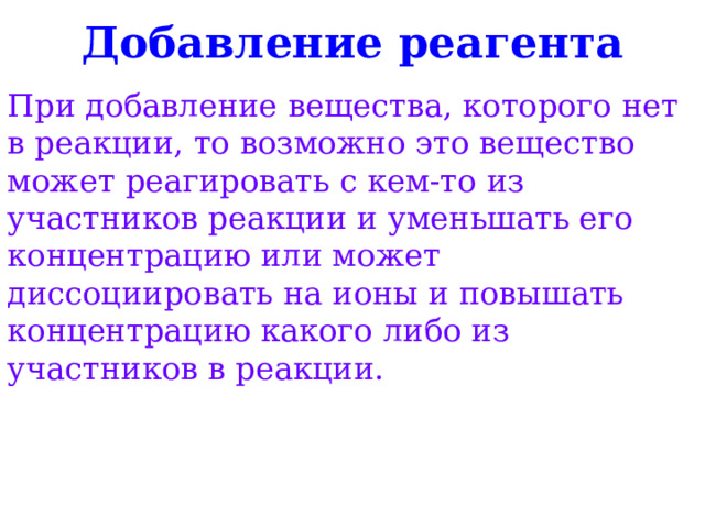 Добавление реагента При добавление вещества, которого нет в реакции, то возможно это вещество может реагировать с кем-то из участников реакции и уменьшать его концентрацию или может диссоциировать на ионы и повышать концентрацию какого либо из участников в реакции. 