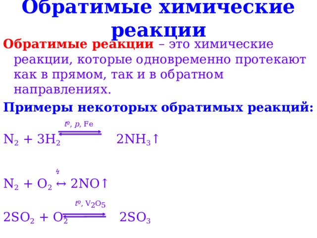 Обратимые химические реакции Обратимые реакции – это химические реакции, которые одновременно протекают как в прямом, так и в обратном направлениях. Примеры некоторых обратимых реакций:  t º, p , Fe N 2 + 3H 2 2NH 3 ↑ ↯ N 2 + O 2 ↔ 2NO↑   t º, V 2 O 5 2SO 2 + O 2 2SO 3  