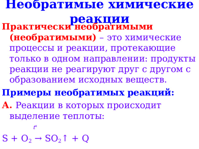 Необратимые химические реакции Практически необратимыми (необратимыми) – это химические процессы и реакции, протекающие только в одном направлении: продукты реакции не реагируют друг с другом с образованием исходных веществ. Примеры необратимых реакций: А. Реакции в которых происходит выделение теплоты:  t ° S + O 2 → SO 2 ↑ + Q 