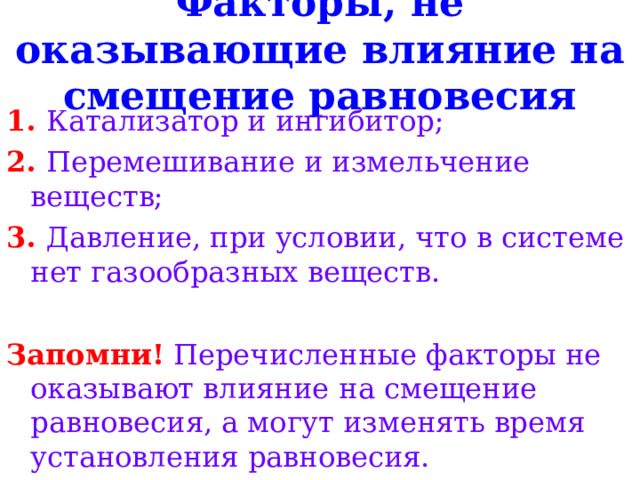 Факторы, не оказывающие влияние на смещение равновесия 1. Катализатор и ингибитор; 2. Перемешивание и измельчение веществ; 3. Давление, при условии, что в системе нет газообразных веществ.  Запомни! Перечисленные факторы не оказывают влияние  на смещение равновесия, а могут изменять время установления равновесия. 