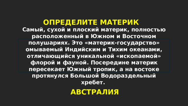 ОПРЕДЕЛИТЕ МАТЕРИК Самый, сухой и плоский материк, полностью расположенный в Южном и Восточном полушариях. Это «материк-государство» омываемый Индийским и Тихим океанами, отличающийся уникальной «ископаемой» флорой и фауной. Посередине материк пересекает Южный тропик, а на востоке протянулся Большой Водораздельный хребет. АВСТРАЛИЯ 