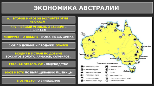 ЭКОНОМИКА АВСТРАЛИИ А. – ВТОРОЙ МИРОВОЙ ЭКСПОРТЕР УГЛЯ – НЬЮКАСЛ КРУПНЕЙШИЙ УГОЛЬНЫЙ БАССЕЙН – НЬЮКАСЛ ЛИДИРУЕТ ПО ДОБЫЧЕ: УРАНА, МЕДИ, ЦИНКА 1-ОЕ ПО ДОБЫЧЕ И ПРОДАЖЕ ОПАЛОВ ВХОДИТ В 5 СТРАН ПО ДОБЫЧЕ БОКСИТОВ,ЗОЛОТА, АЛМАЗОВ, САПФИРОВ. ГЛАВНАЯ ОТРАСЛЬ С/Х - ОВЦЕВОДСТВО 10-ОЕ МЕСТО ПО ВЫРАЩИВАНИЮ ПШЕНИЦЫ 8-ОЕ МЕСТО ПО ВИНОДЕЛИЮ 