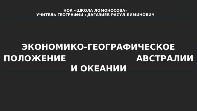 НОК «ШКОЛА ЛОМОНОСОВА» УЧИТЕЛЬ ГЕОГРАФИИ : ДАГАЗИЕВ РАСУЛ ЛИМИНОВИЧ ЭКОНОМИКО-ГЕОГРАФИЧЕСКОЕ ПОЛОЖЕНИЕ  АВСТРАЛИИ И ОКЕАНИИ 