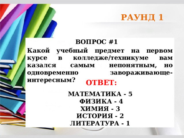 РАУНД 1 ВОПРОС #1 Какой учебный предмет на первом курсе в колледже/техникуме вам казался самым непонятным, но одновременно завораживающе-интересным? ОТВЕТ:  МАТЕМАТИКА - 5  ФИЗИКА - 4 ХИМИЯ - 3 ИСТОРИЯ - 2 ЛИТЕРАТУРА - 1  