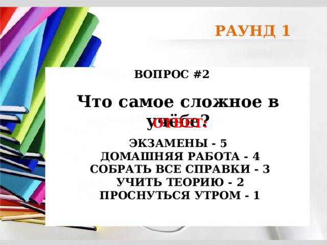 РАУНД 1 ВОПРОС #2 Что самое сложное в учёбе? ОТВЕТ:  ЭКЗАМЕНЫ - 5  ДОМАШНЯЯ РАБОТА - 4  СОБРАТЬ ВСЕ СПРАВКИ - 3  УЧИТЬ ТЕОРИЮ - 2  ПРОСНУТЬСЯ УТРОМ - 1  