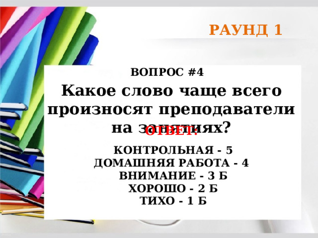 РАУНД 1 ВОПРОС #4 Какое слово чаще всего произносят преподаватели на занятиях? ОТВЕТ:   КОНТРОЛЬНАЯ - 5  ДОМАШНЯЯ РАБОТА - 4  ВНИМАНИЕ - 3 Б  ХОРОШО - 2 Б  ТИХО - 1 Б  