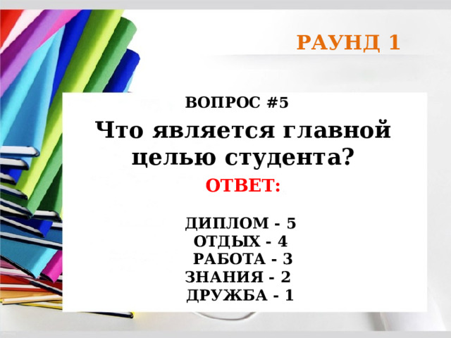 РАУНД 1 ВОПРОС #5 Что является главной целью студента? ОТВЕТ:  ДИПЛОМ - 5 ОТДЫХ - 4  РАБОТА - 3 ЗНАНИЯ - 2 ДРУЖБА - 1 