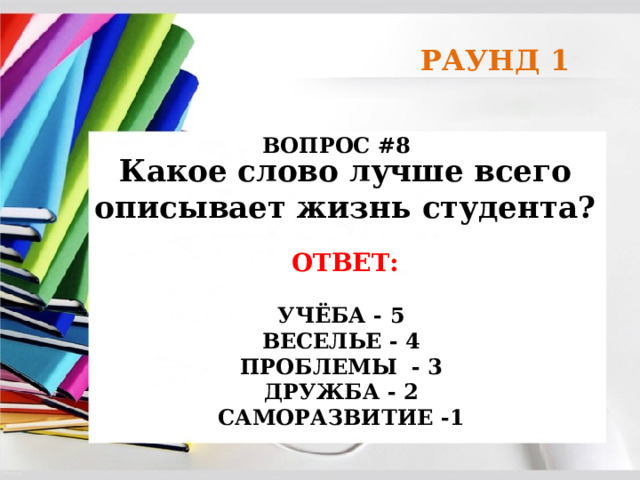 РАУНД 1 ВОПРОС #8 Какое слово лучше всего описывает жизнь студента? ОТВЕТ:  УЧЁБА - 5 ВЕСЕЛЬЕ - 4 ПРОБЛЕМЫ - 3 ДРУЖБА - 2 САМОРАЗВИТИЕ -1 