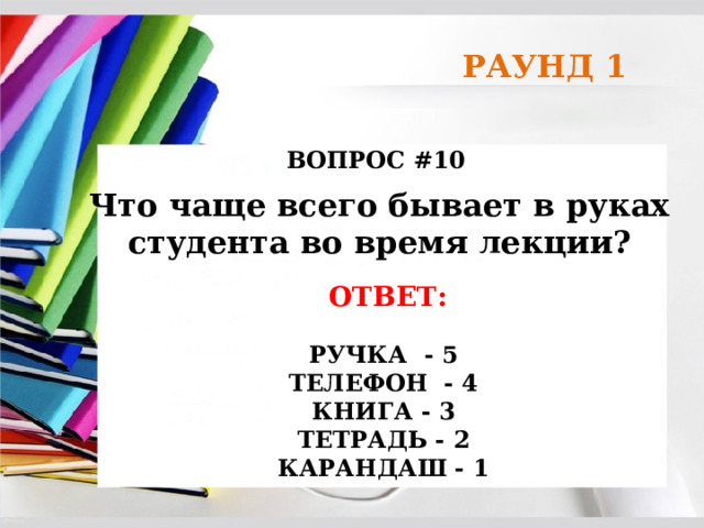 РАУНД 1 ВОПРОС #10 Что чаще всего бывает в руках студента во время лекции? ОТВЕТ:  РУЧКА - 5 ТЕЛЕФОН - 4 КНИГА - 3 ТЕТРАДЬ - 2 КАРАНДАШ - 1 