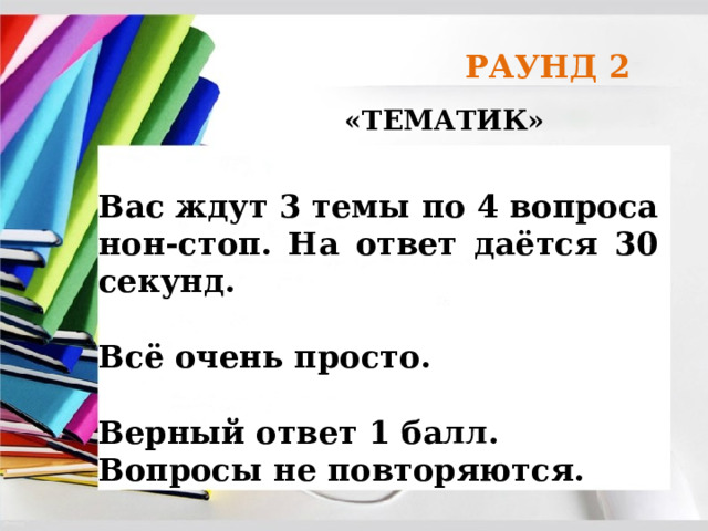 РАУНД 2 «ТЕМАТИК» Вас ждут 3 темы по 4 вопроса нон-стоп. На ответ даётся 30 секунд.  Всё очень просто.  Верный ответ 1 балл. Вопросы не повторяются. 