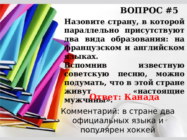 ВОПРОС #5 Назовите страну, в которой параллельно присутствуют два вида образования: на французском и английском языках. Вспомнив известную советскую песню, можно подумать, что в этой стране живут «настоящие мужчины». Ответ: Канада Комментарий: в стране два официальных языка и популярен хоккей 