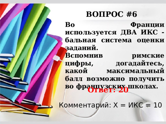 ВОПРОС #6 Во Франции используется ДВА ИКС - бальная система оценки заданий. Вспомнив римские цифры, догадайтесь, какой максимальный балл возможно получить во французских школах. Ответ: 20 Комментарий: Х = ИКС = 10 