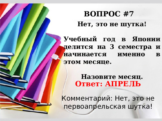 ВОПРОС #7 Нет, это не шутка!  Учебный год в Японии делится на 3 семестра и начинается именно в этом месяце.  Назовите месяц. Ответ: АПРЕЛЬ Комментарий: Нет, это не первоапрельская шутка! 