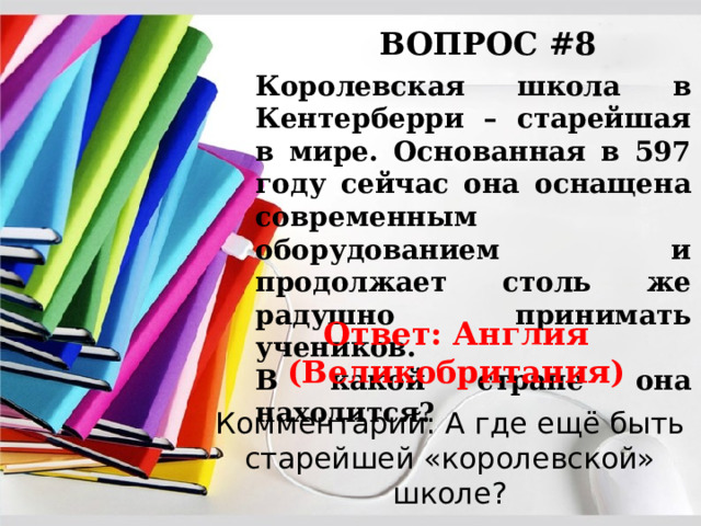 ВОПРОС #8 Королевская школа в Кентерберри – старейшая в мире. Основанная в 597 году сейчас она оснащена современным оборудованием и продолжает столь же радушно принимать учеников. В какой стране она находится? Ответ: Англия (Великобритания) Комментарий: А где ещё быть старейшей «королевской» школе? 