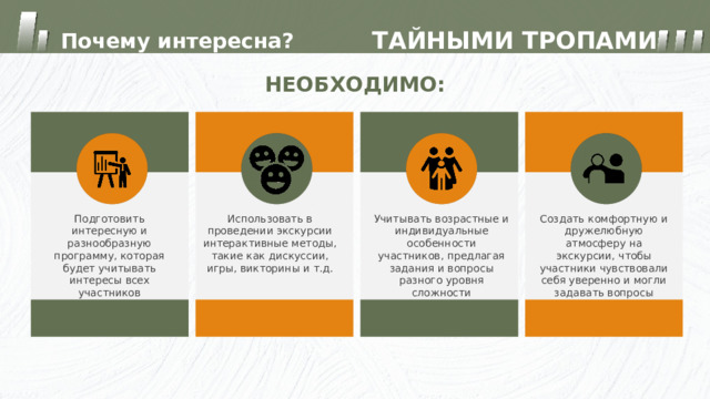 ТАЙНЫМИ ТРОПАМИ Почему интересна? НЕОБХОДИМО: Использовать в проведении экскурсии интерактивные методы, такие как дискуссии, игры, викторины и т.д. Подготовить интересную и разнообразную программу, которая будет учитывать интересы всех участников Учитывать возрастные и индивидуальные особенности участников, предлагая задания и вопросы разного уровня сложности Создать комфортную и дружелюбную атмосферу на экскурсии, чтобы участники чувствовали себя уверенно и могли задавать вопросы 