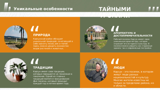 ТАЙНЫМИ ТРОПАМИ Уникальные особенности “ “ АРХИТЕКТУРА И ДОСТОПРИМЕЧАТЕЛЬНОСТИ ПРИРОДА Карсунский район обладает уникальной природой, сочетающей в себе красоту лесов, рек и полей. Здесь можно увидеть множество видов растений и животных. Рабочий поселок Карсун имеет свою уникальную архитектуру, которая отражает его историю и культуру. В поселке можно увидеть как старинные здания, так и современные постройки. “ “ ЛЮДИ ТРАДИЦИИ Карсун имеет свои традиции, которые передаются из поколения в поколение. Одной из главных традиций является празднование Дня поселка, который проходит каждый год в летнее время года. Карсун - это поселок, в котором живут люди разных национальностей и культур. Многие жители известны не только за пределами района, но и области. 