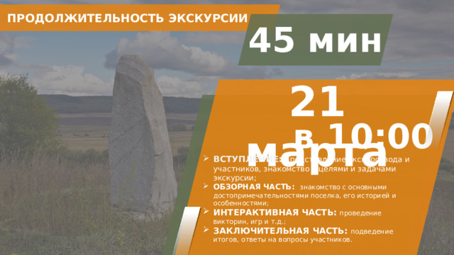 ПРОДОЛЖИТЕЛЬНОСТЬ ЭКСКУРСИИ 45 мин 21 марта в 10:00 ВСТУПЛЕНИЕ: представление экскурсовода и участников, знакомство с целями и задачами экскурсии; ОБЗОРНАЯ ЧАСТЬ: знакомство с основными достопримечательностями поселка, его историей и особенностями; ИНТЕРАКТИВНАЯ ЧАСТЬ:  проведение викторин, игр и т.д.; ЗАКЛЮЧИТЕЛЬНАЯ ЧАСТЬ: подведение итогов, ответы на вопросы участников. 