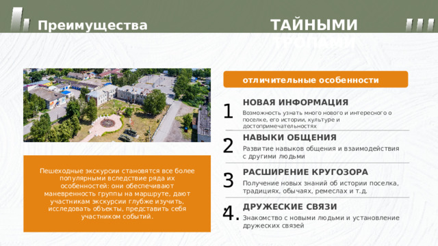 ТАЙНЫМИ ТРОПАМИ Преимущества отличительные особенности НОВАЯ ИНФОРМАЦИЯ 1. Возможность узнать много нового и интересного о поселке, его истории, культуре и достопримечательностях НАВЫКИ ОБЩЕНИЯ 2. Развитие навыков общения и взаимодействия с другими людьми Пешеходные экскурсии становятся все более популярными вследствие ряда их особенностей: они обеспечивают маневренность группы на маршруте, дают участникам экскурсии глубже изучить, исследовать объекты, представить себя участником событий. РАСШИРЕНИЕ КРУГОЗОРА 3. Получение новых знаний об истории поселка, традициях, обычаях, ремеслах и т.д. ДРУЖЕСКИЕ СВЯЗИ 4. Знакомство с новыми людьми и установление дружеских связей 