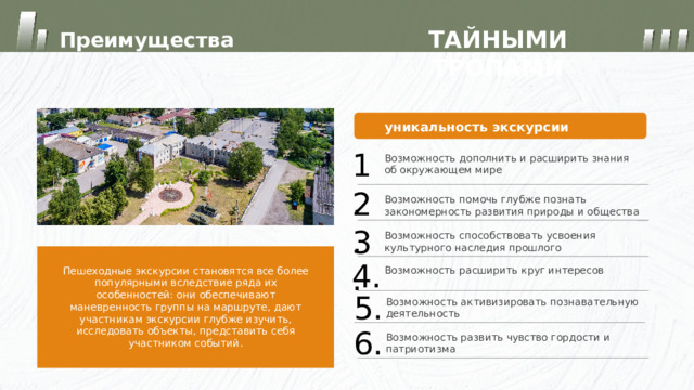 ТАЙНЫМИ ТРОПАМИ Преимущества уникальность экскурсии 1. Возможность дополнить и расширить знания об окружающем мире 2. Возможность помочь глубже познать закономерность развития природы и общества 3. Возможность способствовать усвоения культурного наследия прошлого 4. Возможность расширить круг интересов Пешеходные экскурсии становятся все более популярными вследствие ряда их особенностей: они обеспечивают маневренность группы на маршруте, дают участникам экскурсии глубже изучить, исследовать объекты, представить себя участником событий. 5. Возможность активизировать познавательную деятельность 6. Возможность развить чувство гордости и патриотизма 