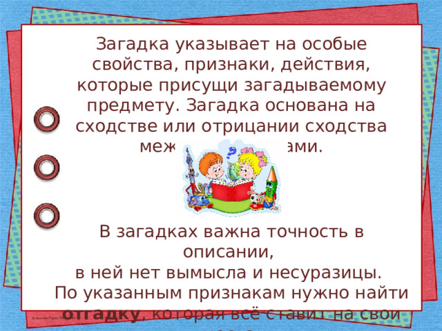 Загадка указывает на особые свойства, признаки, действия, которые присущи загадываемому предмету. Загадка основана на сходстве или отрицании сходства между предметами. В загадках важна точность в описании, в ней нет вымысла и несуразицы. По указанным признакам нужно найти отгадку , которая всё ставит на свои места. 