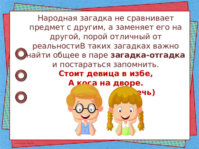 Народная загадка не сравнивает предмет с другим, а заменяет его на другой, порой отличный от реальностиВ таких загадках важно найти общее в паре загадка-отгадка и постараться запомнить. Стоит девица в избе, А коса на дворе.  (Печь) 