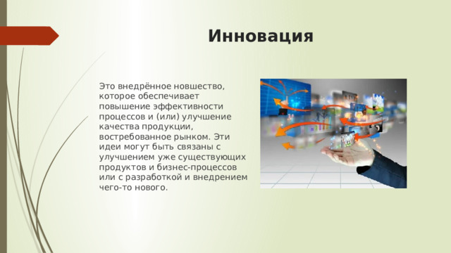Инновация Это внедрённое новшество, которое обеспечивает повышение эффективности процессов и (или) улучшение качества продукции, востребованное рынком. Эти идеи могут быть связаны с улучшением уже существующих продуктов и бизнес-процессов или с разработкой и внедрением чего-то нового.    
