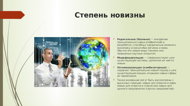Степень новизны Радикальные (базовые)  — внедрение принципиально новых изобретений и разработок, способных кардинально изменить экономику в масштабах региона и мира. Обычно это новые виды техники или прорывные научные открытия. Модифицирующие  — совершенствуют уже существующие системы, дополняя их чем-то новым. Оптимизирующие (комбинаторные)  — содержат принципиально новый подход к уже существующим вещам, открывая новые сферы их применения. Также инновации могут быть рассмотрены с рыночных позиций: новые для отрасли в мире, новые для отрасли в стране или новые для данного предприятия (группы предприятий).  
