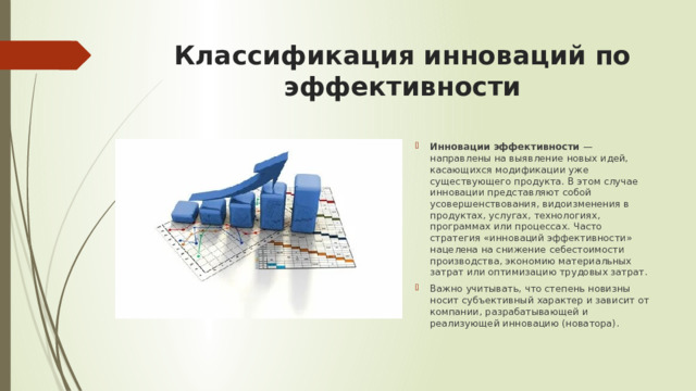 Классификация инноваций по эффективности Инновации эффективности  — направлены на выявление новых идей, касающихся модификации уже существующего продукта. В этом случае инновации представляют собой усовершенствования, видоизменения в продуктах, услугах, технологиях, программах или процессах. Часто стратегия «инноваций эффективности» нацелена на снижение себестоимости производства, экономию материальных затрат или оптимизацию трудовых затрат.  Важно учитывать, что степень новизны носит субъективный характер и зависит от компании, разрабатывающей и реализующей инновацию (новатора).  