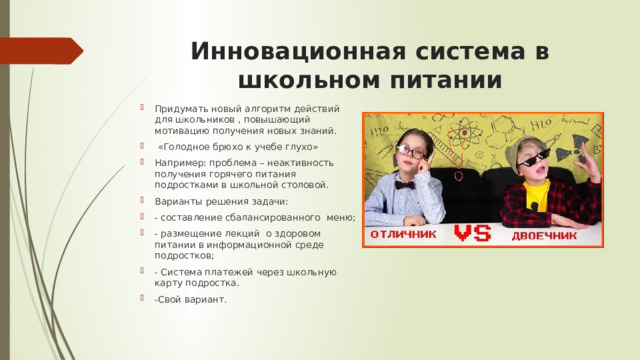 Инновационная система в школьном питании Придумать новый алгоритм действий для школьников , повышающий мотивацию получения новых знаний.  «Голодное брюхо к учебе глухо» Например: проблема – неактивность получения горячего питания подростками в школьной столовой. Варианты решения задачи: - составление сбалансированного меню; - размещение лекций о здоровом питании в информационной среде подростков; - Система платежей через школьную карту подростка. -Свой вариант. 