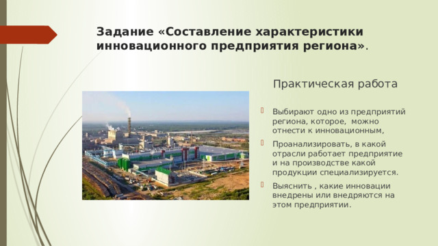 Задание «Составление характеристики инновационного предприятия региона» .   Практическая работа Выбирают одно из предприятий региона, которое, можно отнести к инновационным, Проанализировать, в какой отрасли работает предприятие и на производстве какой продукции специализируется. Выяснить , какие инновации внедрены или внедряются на этом предприятии. 