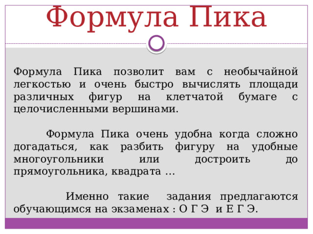  Формула Пика Формула Пика позволит вам с необычайной легкостью и очень быстро вычислять площади различных фигур на клетчатой бумаге с целочисленными вершинами.  Формула Пика очень удобна когда сложно догадаться, как разбить фигуру на удобные многоугольники или достроить до прямоугольника, квадрата …  Именно такие задания предлагаются обучающимся на экзаменах : О Г Э и Е Г Э. 