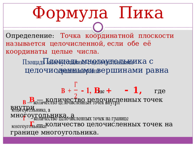 Формула Пика Определение: Точка координатной плоскости называется целочисленной, если обе её координаты целые числа. Площадь многоугольника с целочисленными вершинами равна    В +  -  1, где   В — количество целочисленных точек внутри многоугольника, а    Г   — количество целочисленных точек на границе многоугольника. 