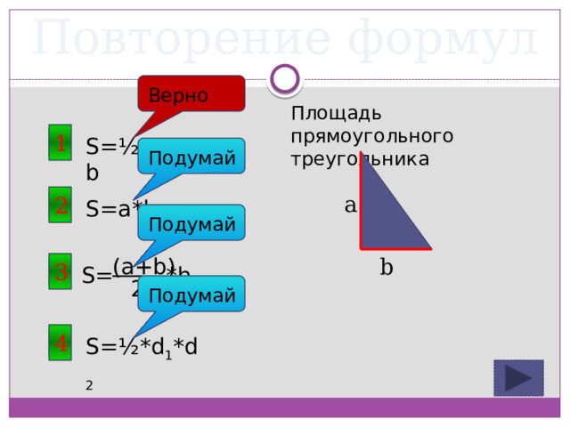 Повторение формул Верно Площадь прямоугольного треугольника 1 S=½*a*b Подумай a 2 S=a*b Подумай (a+b) b 3 S= *h 2 Подумай 4 S=½*d 1 *d 2 