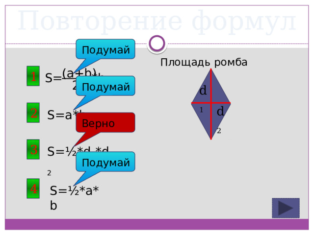 Повторение формул Подумай Площадь ромба (a+b) 1 S= *h 2 Подумай d 1 d 2 2 S=a*b Верно 3 S=½*d 1 *d 2 Подумай 4 S=½*a*b 