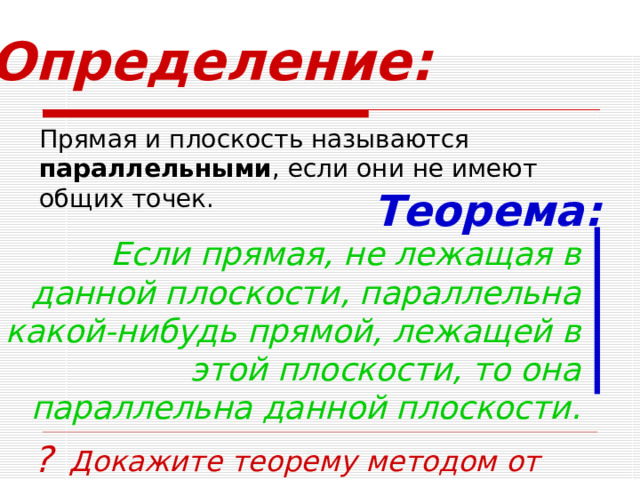 Определение: Прямая и плоскость называются параллельными , если они не имеют общих точек. Теорема: Если прямая, не лежащая в данной плоскости, параллельна какой-нибудь прямой, лежащей в этой плоскости, то она параллельна данной плоскости. ? Докажите теорему методом от противного 18 