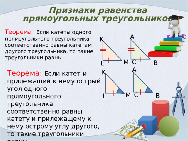 Признаки равенства прямоугольных треугольников Теорема : Если катеты одного прямоугольного треугольника соответственно равны катетам другого треугольника, то такие треугольники равны А K С M В L А K Теорема: Если катет и прилежащий к нему острый угол одного прямоугольного треугольника соответственно равны катету и прилежащему к нему острому углу другого, то такие треугольники равны M С В L 