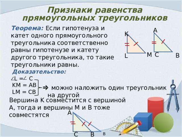 Признаки равенства прямоугольных треугольников Теорема: Если гипотенуза и катет одного прямоугольного треугольника соответственно равны гипотенузе и катету другого треугольника, то такие треугольники равны. А K M С В L Доказательство:  L = C KM = AB LM = CB  можно наложить один треугольник на другой Вершина K совместится с вершиной A , тогда и вершины М и В тоже совместятся А В С В2 