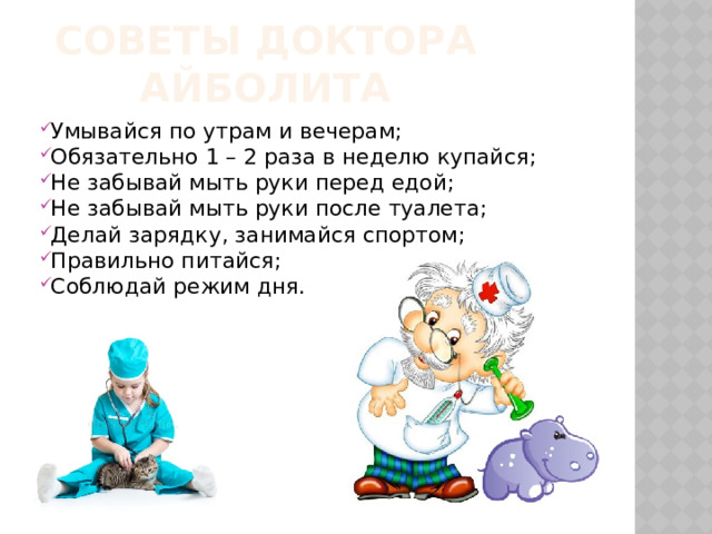 Советы доктора айболита Умывайся по утрам и вечерам; Обязательно 1 – 2 раза в неделю купайся; Не забывай мыть руки перед едой; Не забывай мыть руки после туалета; Делай зарядку, занимайся спортом; Правильно питайся; Соблюдай режим дня. 