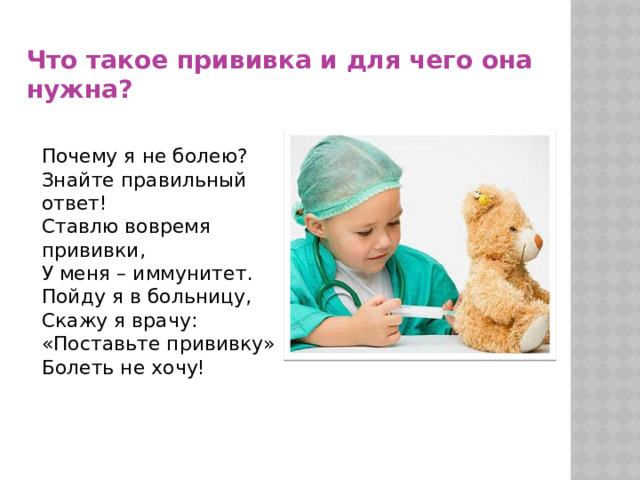 Что такое прививка и для чего она нужна? Почему я не болею? Знайте правильный ответ! Ставлю вовремя прививки, У меня – иммунитет. Пойду я в больницу, Скажу я врачу: «Поставьте прививку» Болеть не хочу! 